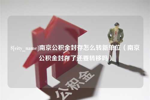 南县南京公积金封存怎么转新单位（南京公积金封存了还要转移吗）