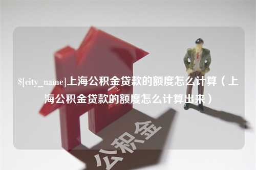 南县上海公积金贷款的额度怎么计算（上海公积金贷款的额度怎么计算出来）